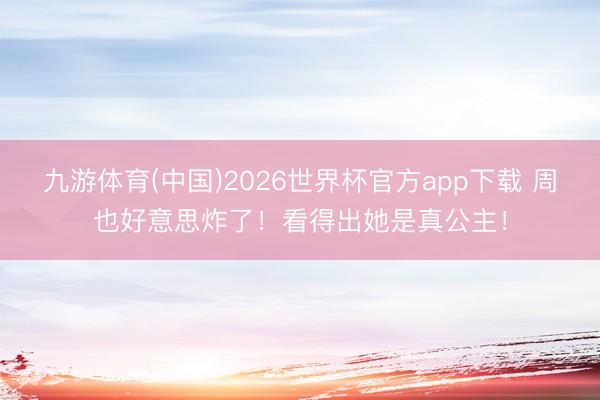 九游体育(中国)2026世界杯官方app下载 周也好意思炸了！看得出她是真公主！
