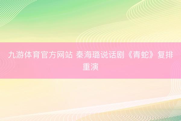 九游体育官方网站 秦海璐说话剧《青蛇》复排重演
