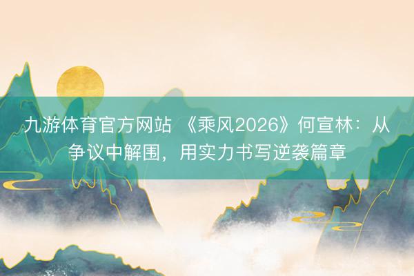 九游体育官方网站 《乘风2026》何宣林：从争议中解围，用实力书写逆袭篇章