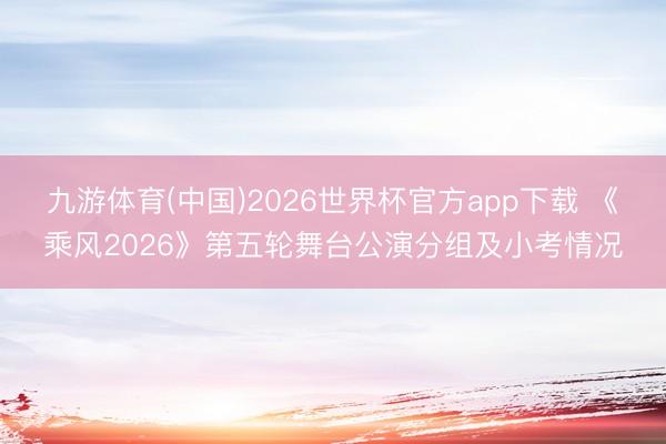 九游体育(中国)2026世界杯官方app下载 《乘风2026》第五轮舞台公演分组及小考情况