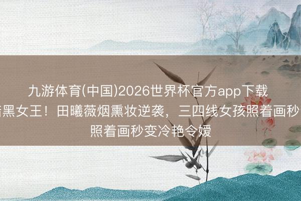 九游体育(中国)2026世界杯官方app下载 从甜妹到暗黑女王！田曦薇烟熏妆逆袭，三四线女孩照着画秒变冷艳令嫒