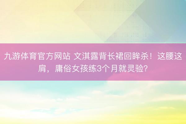 九游体育官方网站 文淇露背长裙回眸杀！这腰这肩，庸俗女孩练3个月就灵验？