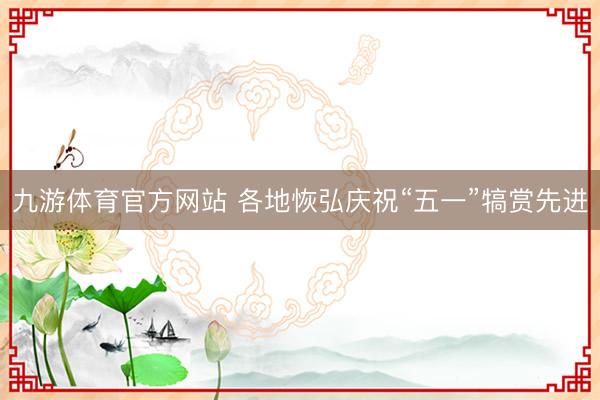 九游体育官方网站 各地恢弘庆祝“五一”犒赏先进