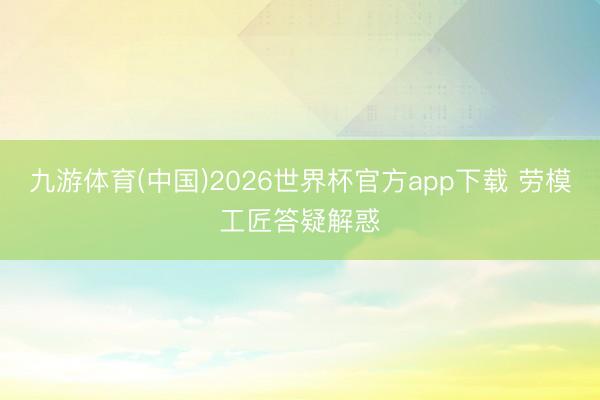九游体育(中国)2026世界杯官方app下载 劳模工匠答疑解惑