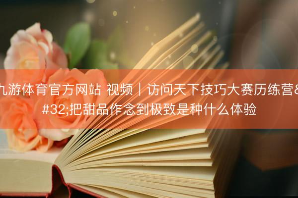 九游体育官方网站 视频｜访问天下技巧大赛历练营 把甜品作念到极致是种什么体验