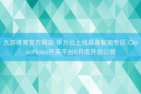 九游体育官方网站 华为云上线具身智能专区 CloudRobo开采平台6月底开启公测