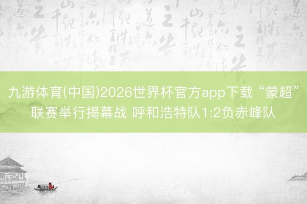 九游体育(中国)2026世界杯官方app下载 “蒙超”联赛举行揭幕战 呼和浩特队1:2负赤峰队