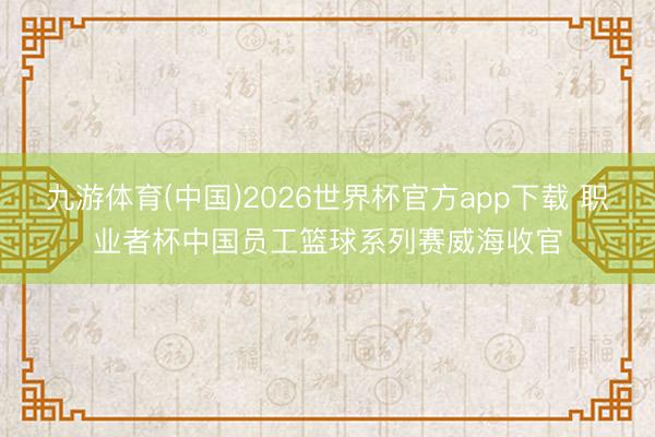 九游体育(中国)2026世界杯官方app下载 职业者杯中国员工篮球系列赛威海收官
