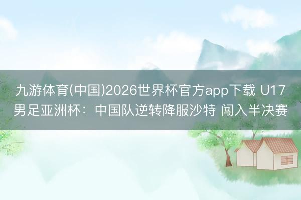 九游体育(中国)2026世界杯官方app下载 U17男足亚洲杯：中国队逆转降服沙特 闯入半决赛