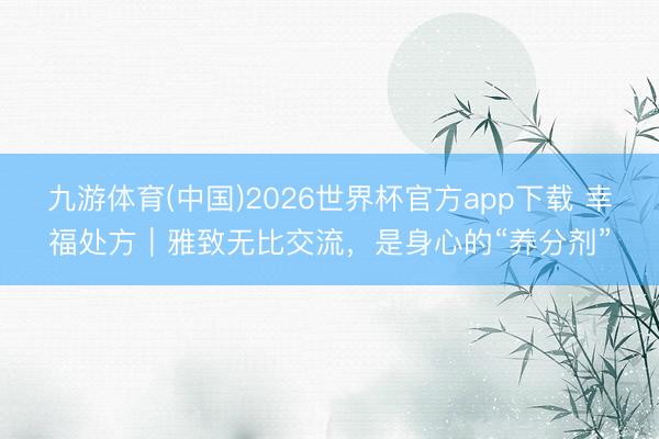 九游体育(中国)2026世界杯官方app下载 幸福处方｜雅致无比交流，是身心的“养分剂”