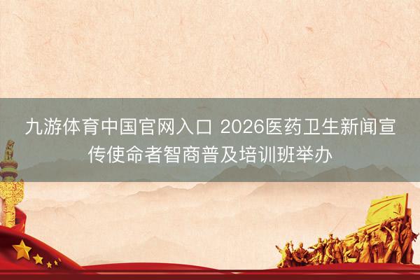 九游体育中国官网入口 2026医药卫生新闻宣传使命者智商普及培训班举办