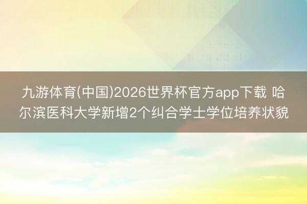 九游体育(中国)2026世界杯官方app下载 哈尔滨医科大学新增2个纠合学士学位培养状貌