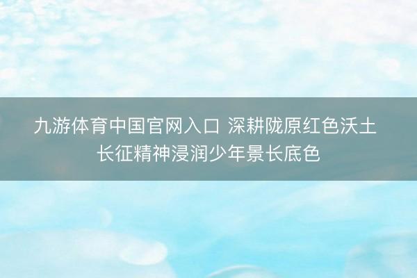 九游体育中国官网入口 深耕陇原红色沃土 长征精神浸润少年景长底色