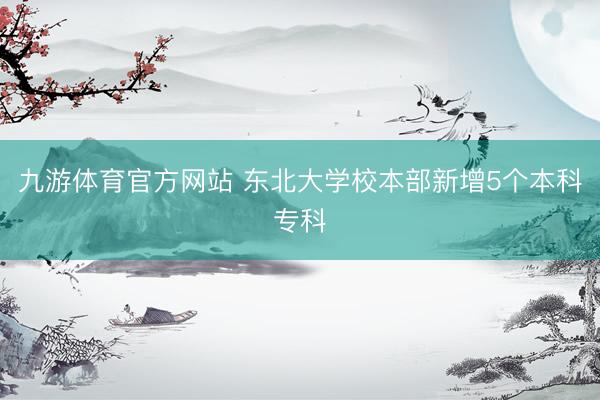 九游体育官方网站 东北大学校本部新增5个本科专科