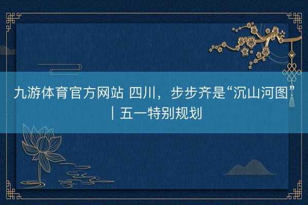 九游体育官方网站 四川,步步齐是“沉山河图”|五一特别规划