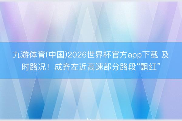 九游体育(中国)2026世界杯官方app下载 及时路况！成齐左近高速部分路段“飘红”