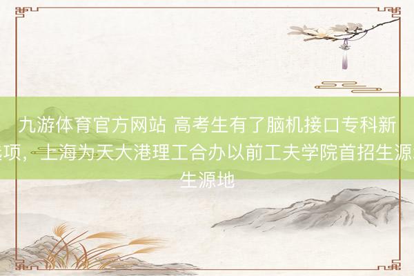 九游体育官方网站 高考生有了脑机接口专科新选项，上海为天大港理工合办以前工夫学院首招生源地
