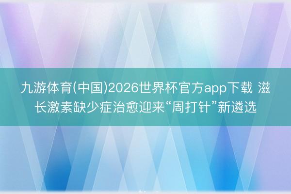 九游体育(中国)2026世界杯官方app下载 滋长激素缺少症治愈迎来“周打针”新遴选