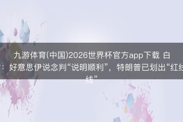 九游体育(中国)2026世界杯官方app下载 白宫：好意思伊说念判“说明顺利”，特朗普已划出“红线”