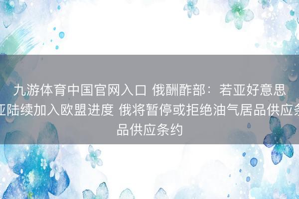 九游体育中国官网入口 俄酬酢部：若亚好意思尼亚陆续加入欧盟进度 俄将暂停或拒绝油气居品供应条约