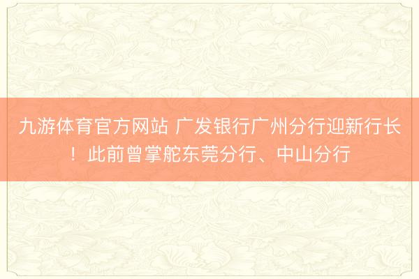 九游体育官方网站 广发银行广州分行迎新行长！此前曾掌舵东莞分行、中山分行