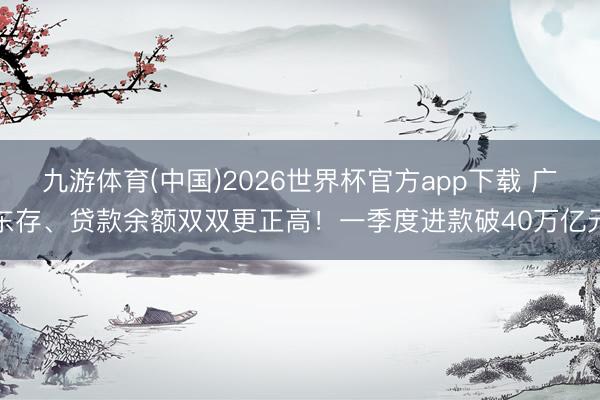 九游体育(中国)2026世界杯官方app下载 广东存、贷款余额双双更正高！一季度进款破40万亿元