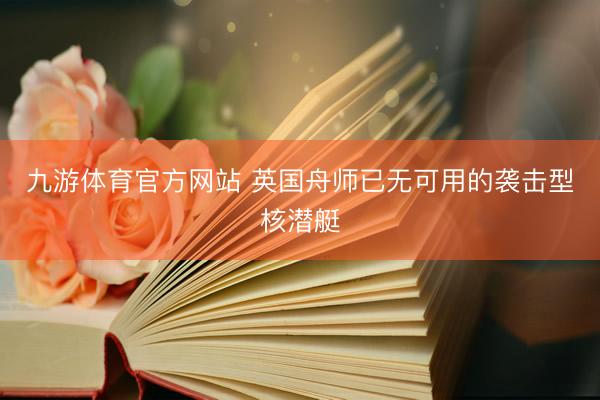 九游体育官方网站 英国舟师已无可用的袭击型核潜艇