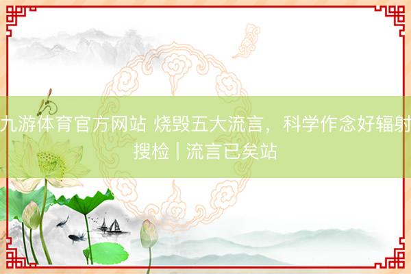 九游体育官方网站 烧毁五大流言，科学作念好辐射搜检 | 流言已矣站