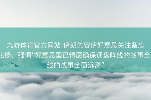 九游体育官方网站 伊朗先容伊好意思关注备忘录关联弘扬,强调“好意思国已情愿确保通盘阵线的战事全面远离”