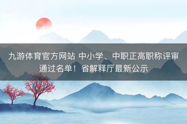 九游体育官方网站 中小学、中职正高职称评审通过名单!省解释厅最新公示