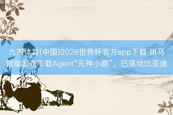 九游体育(中国)2026世界杯官方app下载 斑马智能发布车载Agent“元神小剧”,已落地比亚迪
