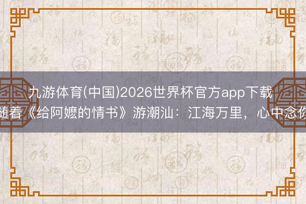 九游体育(中国)2026世界杯官方app下载 随着《给阿嬷的情书》游潮汕：江海万里，心中念你