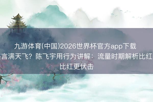 九游体育(中国)2026世界杯官方app下载 恋情妄言满天飞？陈飞宇用行为讲解：流量时期解析比红更伏击