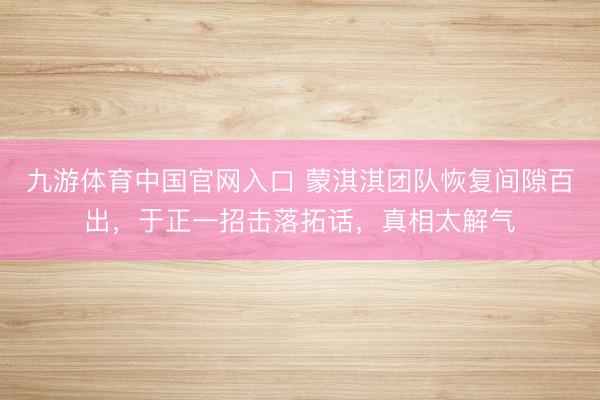 九游体育中国官网入口 蒙淇淇团队恢复间隙百出，于正一招击落拓话，真相太解气
