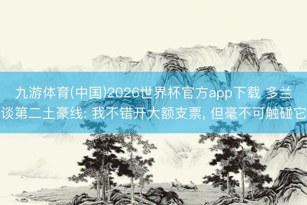 九游体育(中国)2026世界杯官方app下载 多兰谈第二土豪线: 我不错开大额支票， 但毫不可触碰它