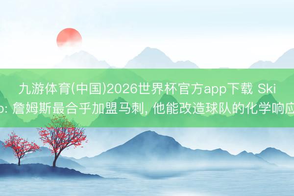 九游体育(中国)2026世界杯官方app下载 Skip: 詹姆斯最合乎加盟马刺， 他能改造球队的化学响应