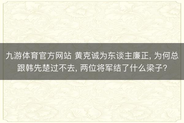 九游体育官方网站 黄克诚为东谈主廉正, 为何总跟韩先楚过不去, 两位将军结了什么梁子?