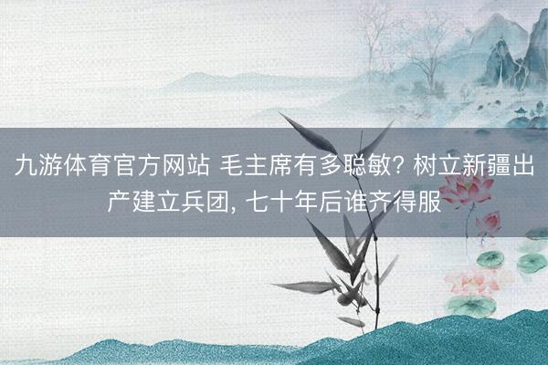 九游体育官方网站 毛主席有多聪敏? 树立新疆出产建立兵团, 七十年后谁齐得服
