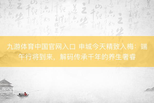 九游体育中国官网入口 申城今天精致入梅：端午行将到来，解码传承千年的养生奢睿