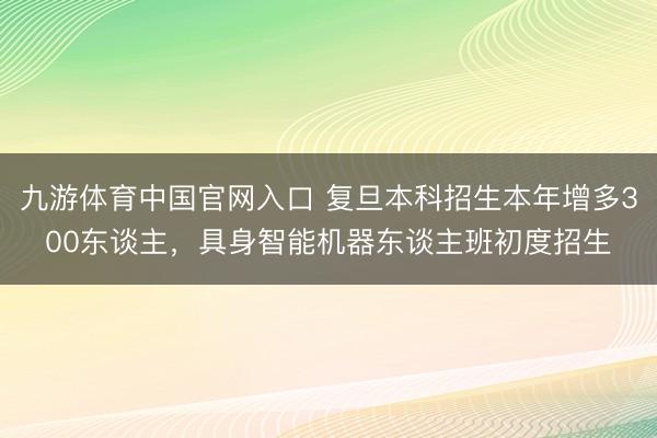九游体育中国官网入口 复旦本科招生本年增多300东谈主，具身智能机器东谈主班初度招生