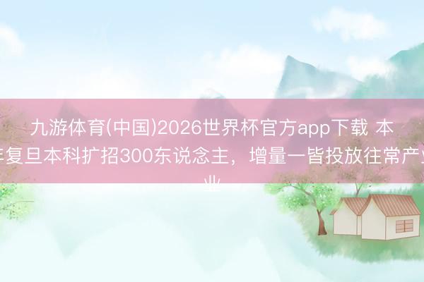 九游体育(中国)2026世界杯官方app下载 本年复旦本科扩招300东说念主，增量一皆投放往常产业
