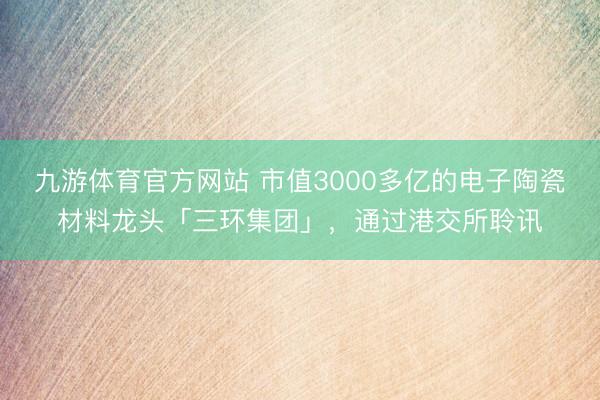 九游体育官方网站 市值3000多亿的电子陶瓷材料龙头「三环集团」,通过港交所聆讯
