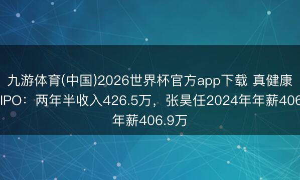 九游体育(中国)2026世界杯官方app下载 真健康医疗IPO:两年半收入426.5万,张昊任2024年年薪406.9万