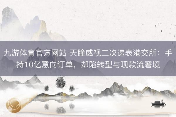 九游体育官方网站 天瞳威视二次递表港交所:手持10亿意向订单,却陷转型与现款流窘境