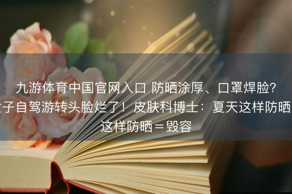 九游体育中国官网入口 防晒涂厚、口罩焊脸?江苏女子自驾游转头脸烂了!皮肤科博士:夏天这样防晒=毁容