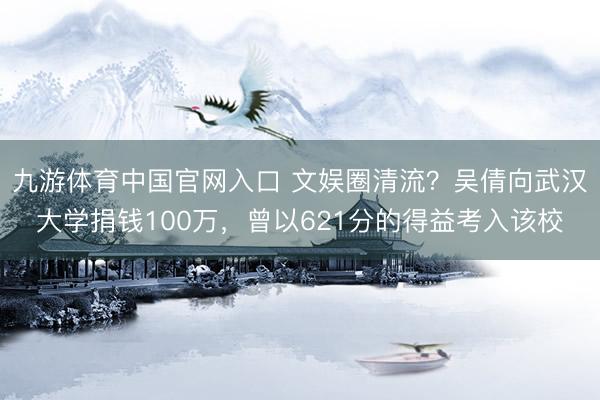 九游体育中国官网入口 文娱圈清流?吴倩向武汉大学捐钱100万,曾以621分的得益考入该校