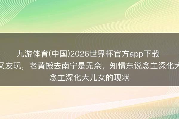 九游体育(中国)2026世界杯官方app下载 小天赐没一又友玩，老黄搬去南宁是无奈，知情东说念主深化大儿女的现状